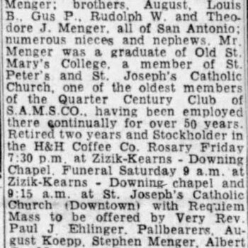 San Antonio Express-News, 11 November 1960, page 23 — newspaper obituary headlined 'MENGER' for Edward William Menger, 78, of 222 Primrose, who died Thursday Nov. 10, 1960; survived by sister Miss Margaret Menger, brothers August, Louis B., Gus P., Rudolph W., and Theodore J. Menger; described as 'one of the oldest members of the Quarter Century Club of S.A.M.S.CO., having been employed there continually for over 50 years' and 'Retired two years and Stockholder in the H&H Coffee Co.'; pallbearers August Koepp, Stephen Menger, Albert G. Menger, John C. Burkholder, Fred Holliday, William C. Belcher