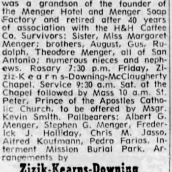 San Antonio Express-News, 30 October 1971, page 31 — newspaper obituary headlined 'MENGER' for Louis B. Menger, 85, of 222 Primrose, died in a local hospital Oct. 29, 1971; a native of San Antonio, grandson of the founder of the Menger Hotel and Menger Soap Factory; retired after 40 years of association with the H&H Coffee Co.; survivors include sister Miss Margaret Menger, brothers August, Gus, Rudolph, Theodore Menger; pallbearers Albert G. Menger, Stephen G. Menger, Frederick J. Holliday, Chris M. Jasso, Alfred Koufmann, Pedro Farias; interment Mission Burial Park; arrangements by Zizik-Kearns-Downing McClaugherty
