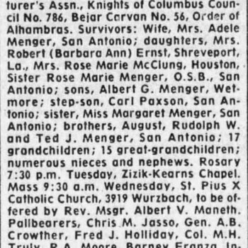 San Antonio Express-News, 7 August 1974, page 32 — newspaper obituary headlined 'MENGER' for Mr. Gus P. Menger, 84, of 1919 Kenilworth Blvd., who died Aug. 5, 1974; retired chairman of Board H&H Coffee Company, member of the National Coffee Assn., past president of the San Antonio Manufacturer's Assn., member Knights of Columbus Council No. 786, Bejar Caravan No. 56, Order of Alhambras; survivors include wife Mrs. Adele Menger, daughters Mrs. Robert (Barbara Ann) Ernst, Mrs. Rose Marie McClung, Sister Rose Marie Menger O.S.B.; sons Albert G. Menger, step-son Carl Paxson; sister Margaret Menger; brothers August, Rudolph W., Ted J. Menger; 17 grandchildren, 15 great-grandchildren; Rosary Tuesday, Mass St. Pius X Catholic Church; pallbearers Chris M. Jasso, Gen. A. B. Crowther, Fred J. Holliday, Col. M. H. Truly, R. A. Moore, Barney Franza; interment Mission Burial Park South; arrangements Zizik-Kearns Downing-McClaugherty